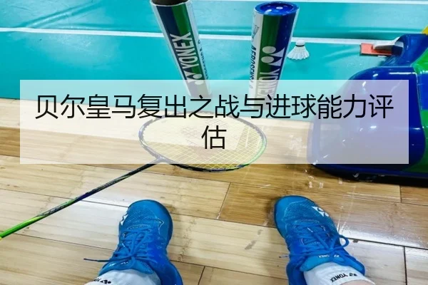 贝尔皇马复出之战与进球能力评估